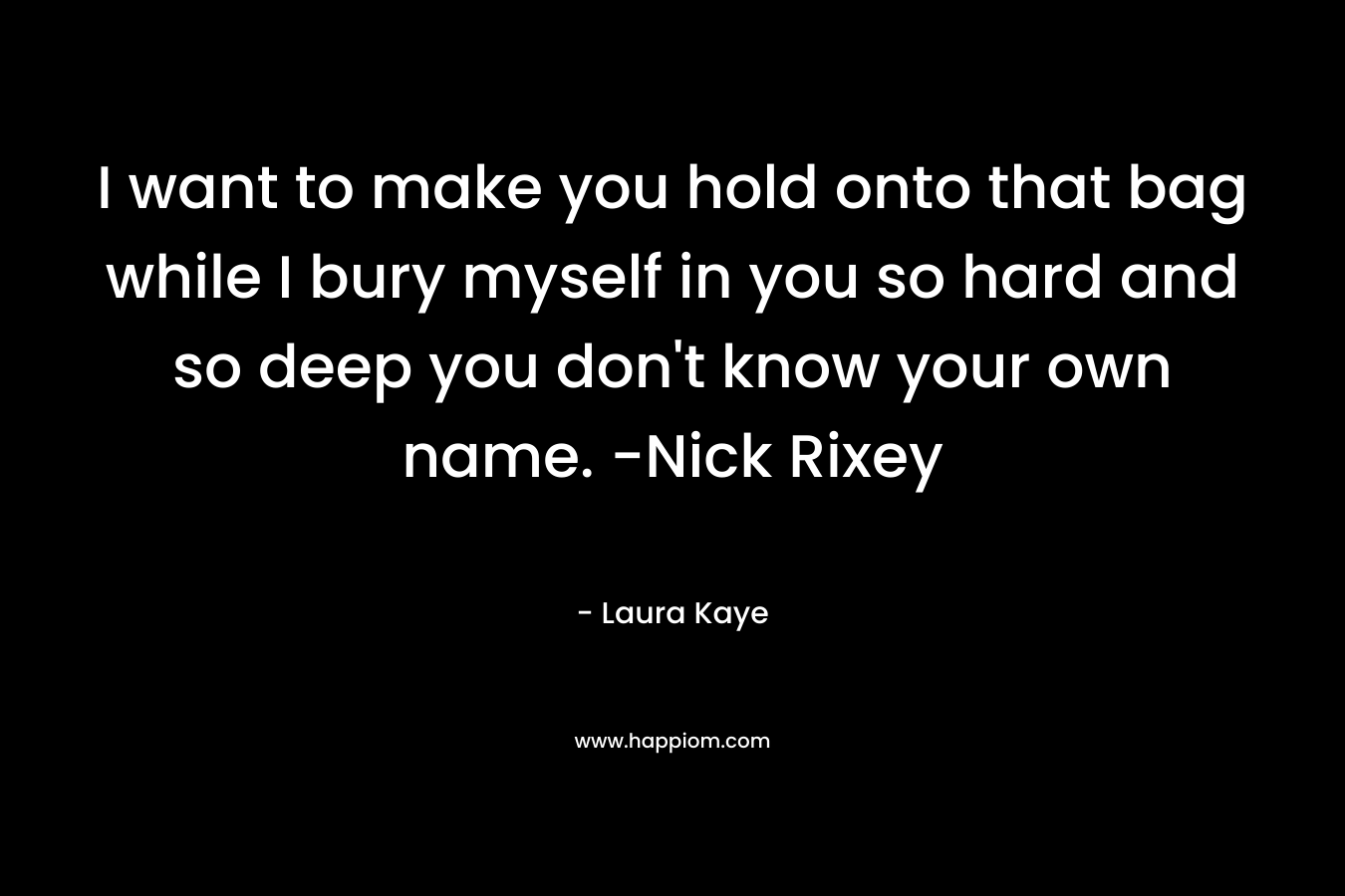 I want to make you hold onto that bag while I bury myself in you so hard and so deep you don’t know your own name. -Nick Rixey – Laura Kaye