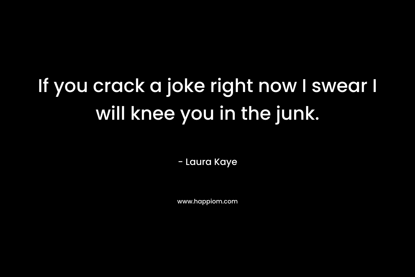 If you crack a joke right now I swear I will knee you in the junk. – Laura Kaye