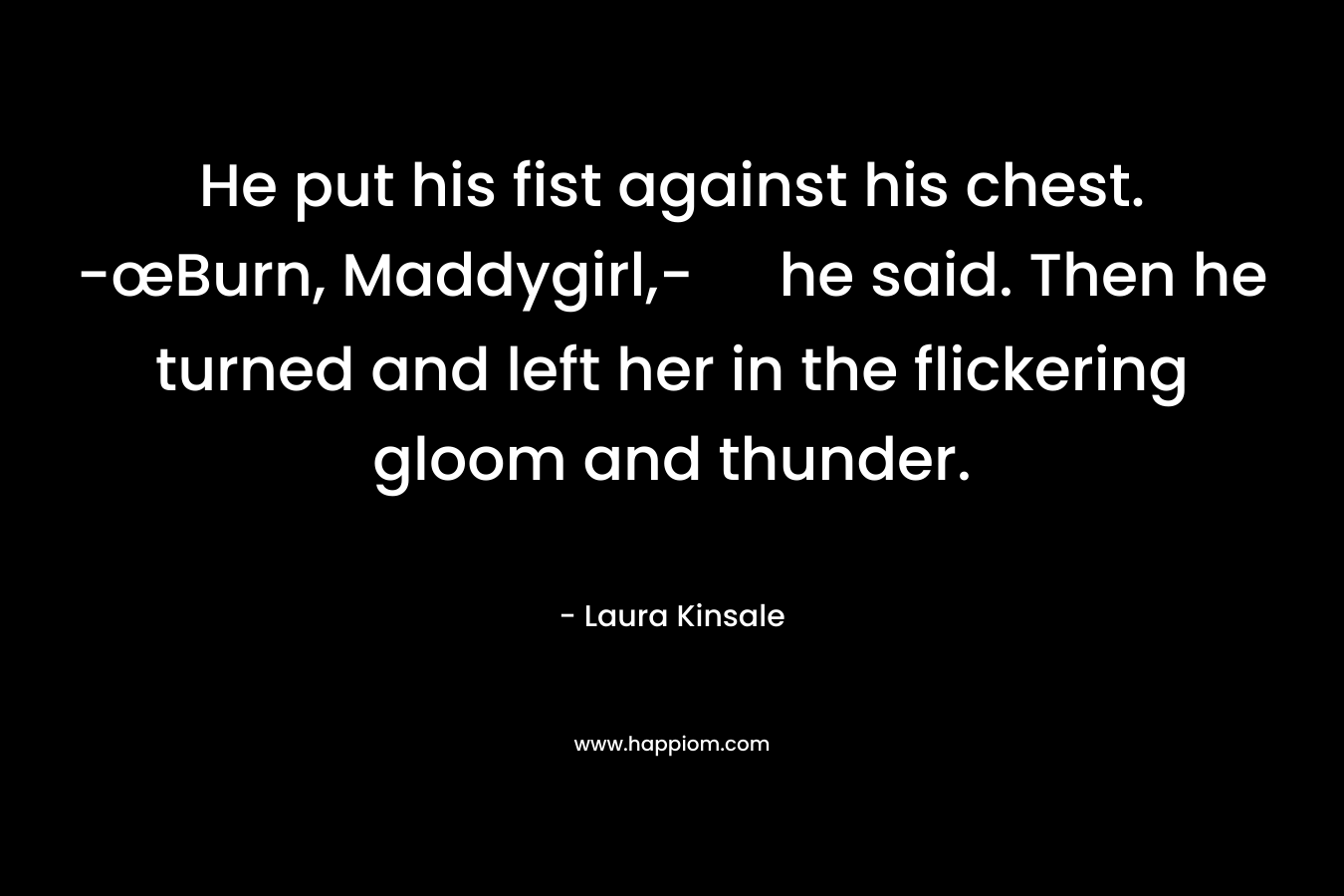 He put his fist against his chest. -œBurn, Maddygirl,- he said. Then he turned and left her in the flickering gloom and thunder. – Laura Kinsale