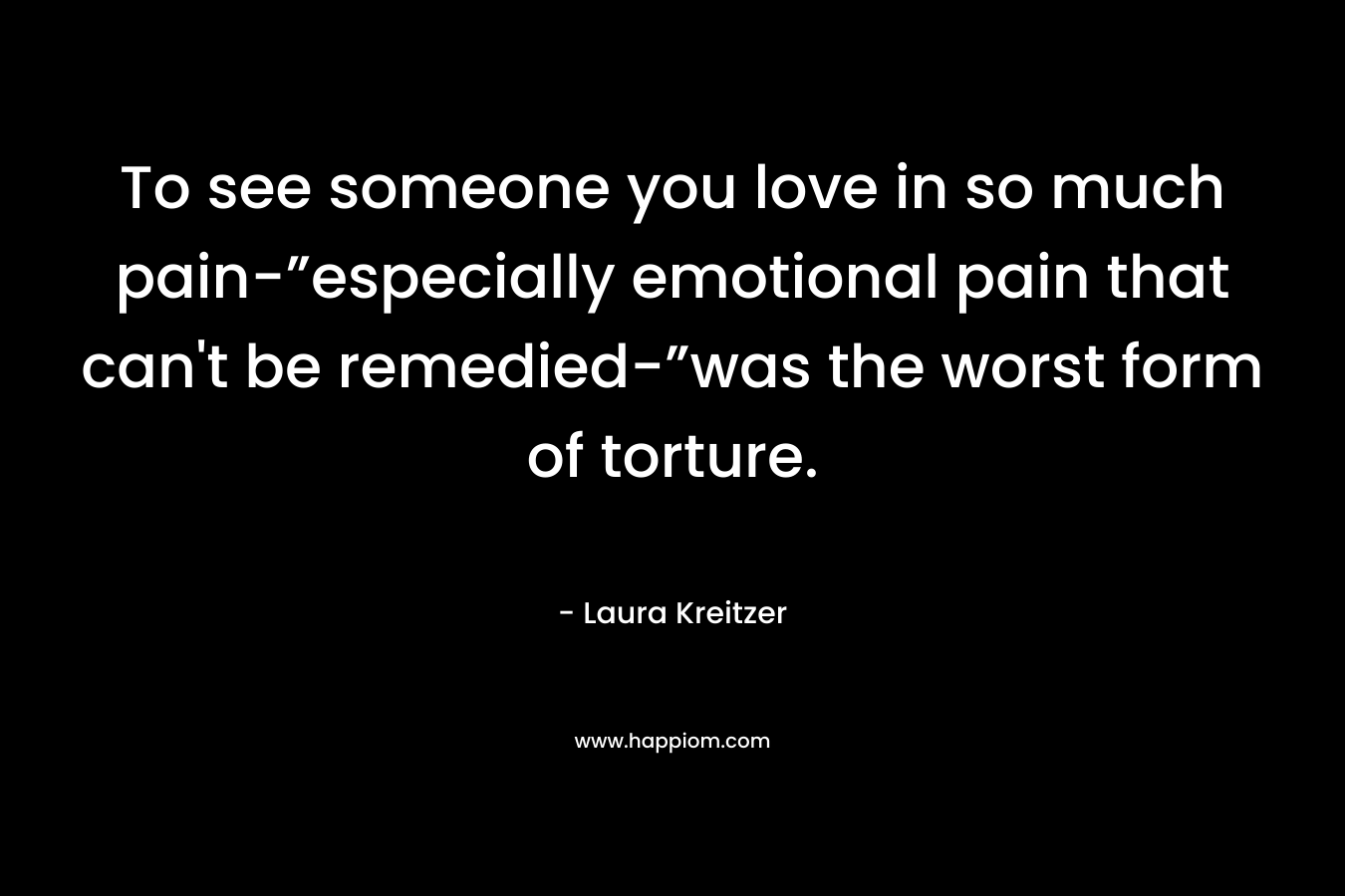 To see someone you love in so much pain-”especially emotional pain that can’t be remedied-”was the worst form of torture. – Laura Kreitzer