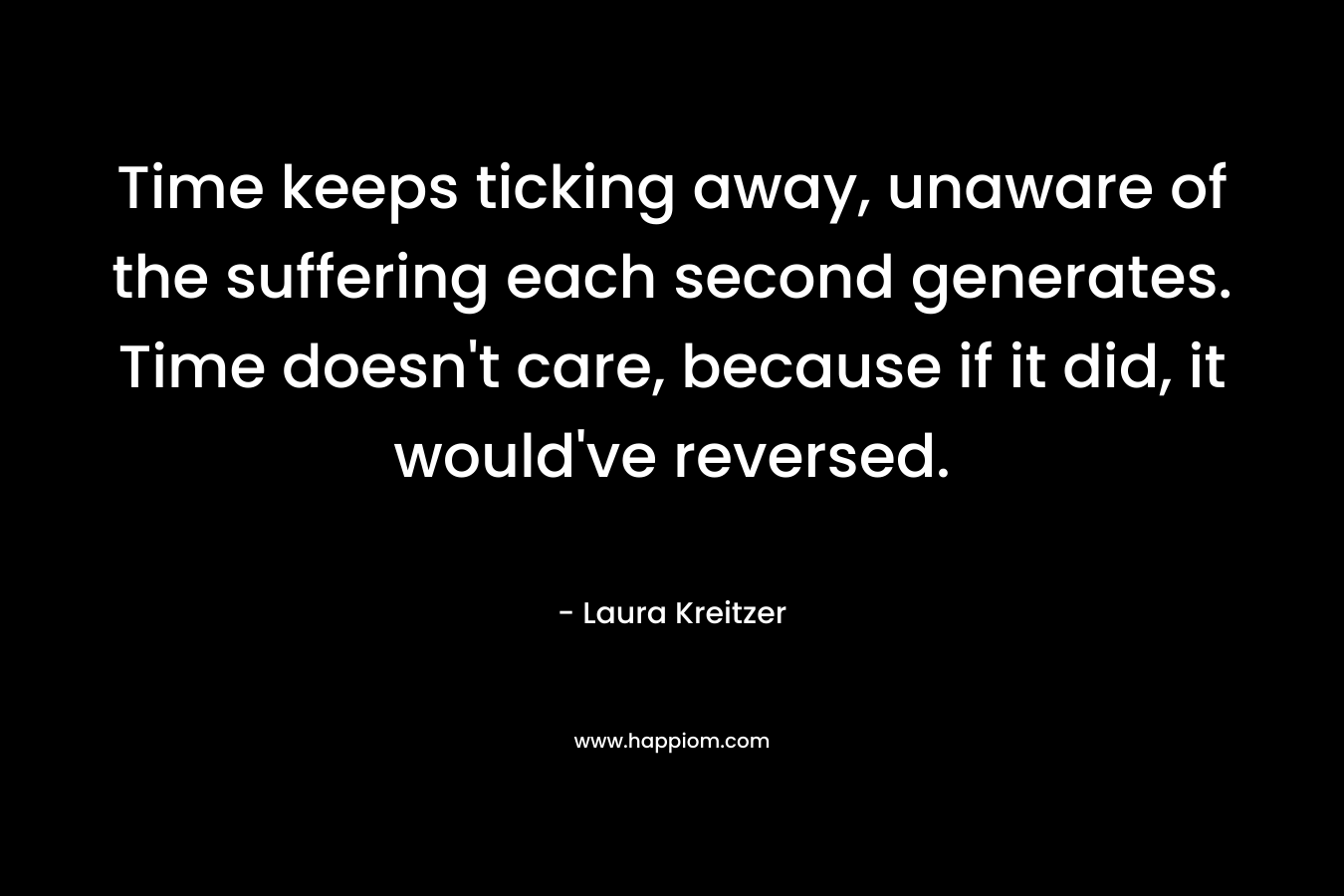 Time keeps ticking away, unaware of the suffering each second generates. Time doesn’t care, because if it did, it would’ve reversed. – Laura Kreitzer