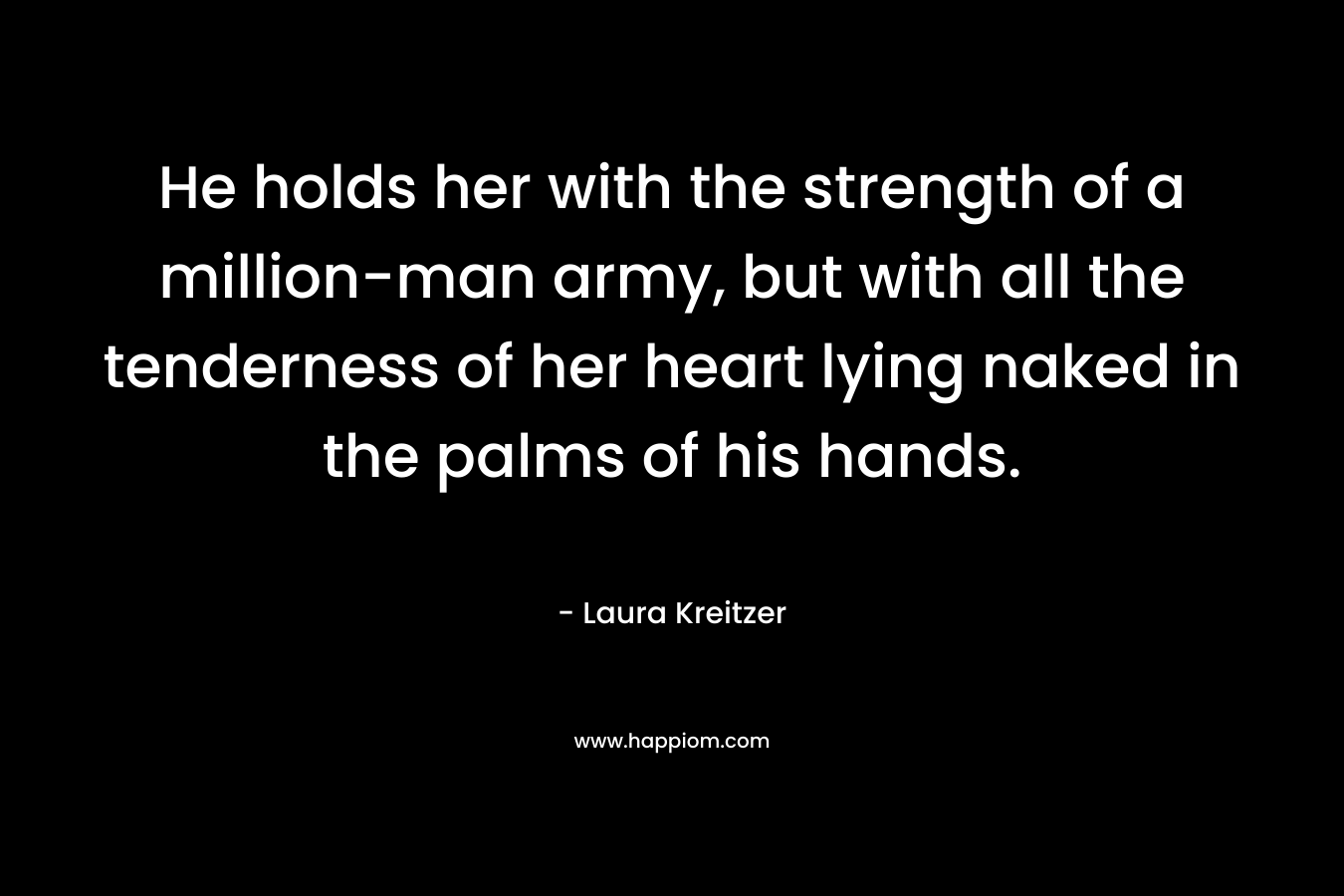 He holds her with the strength of a million-man army, but with all the tenderness of her heart lying naked in the palms of his hands. – Laura Kreitzer