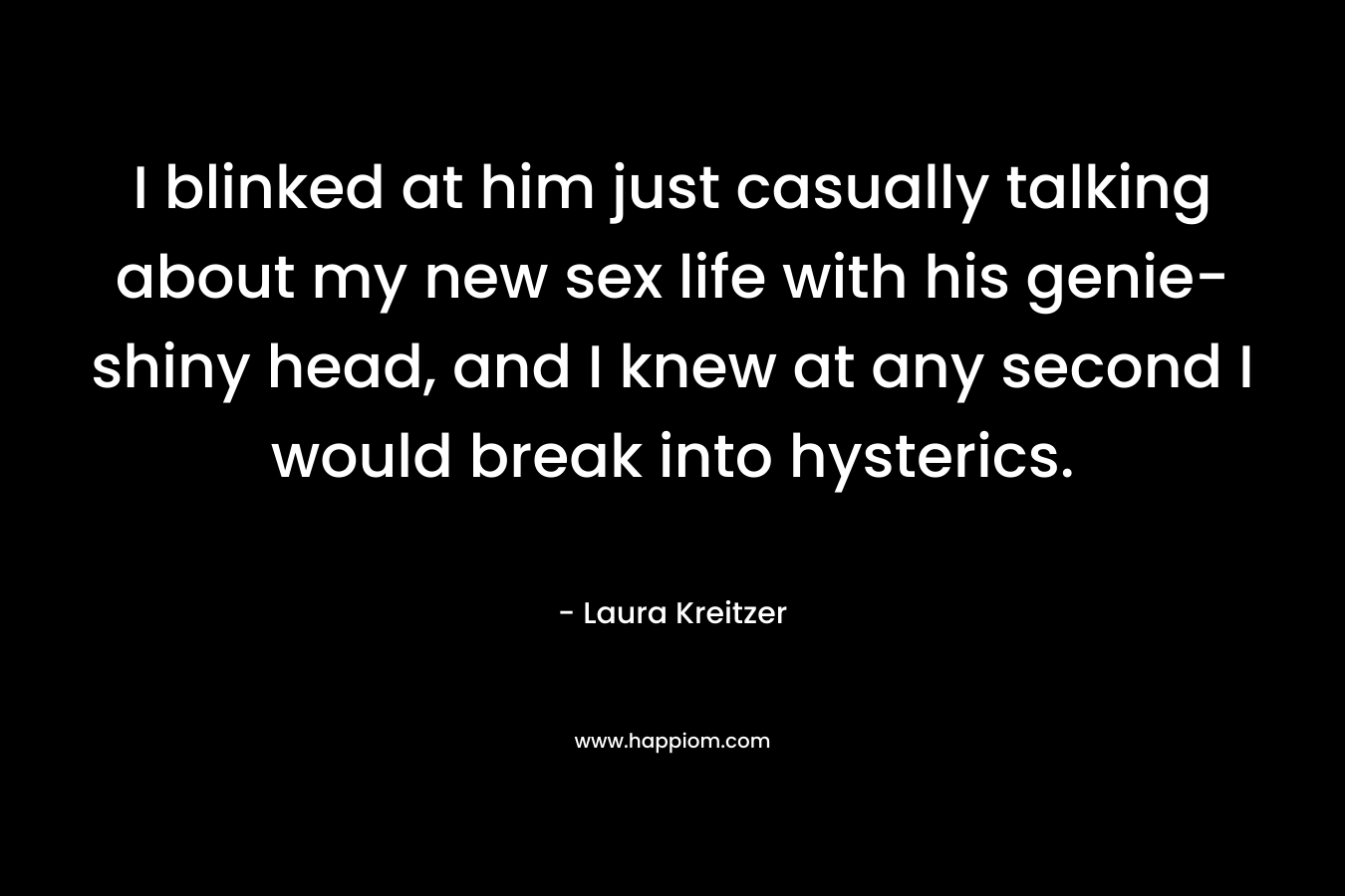 I blinked at him just casually talking about my new sex life with his genie-shiny head, and I knew at any second I would break into hysterics. – Laura Kreitzer