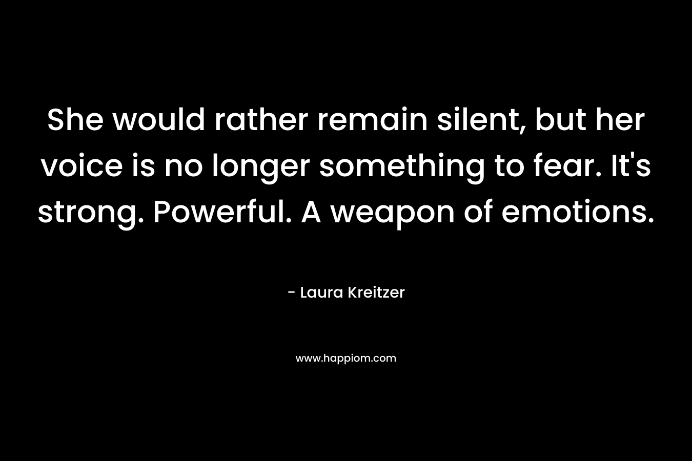 She would rather remain silent, but her voice is no longer something to fear. It’s strong. Powerful. A weapon of emotions. – Laura Kreitzer
