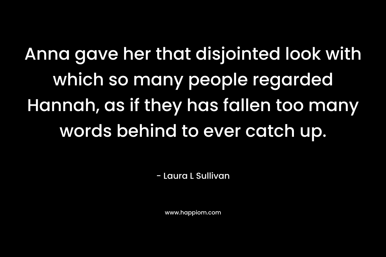 Anna gave her that disjointed look with which so many people regarded Hannah, as if they has fallen too many words behind to ever catch up. – Laura L Sullivan