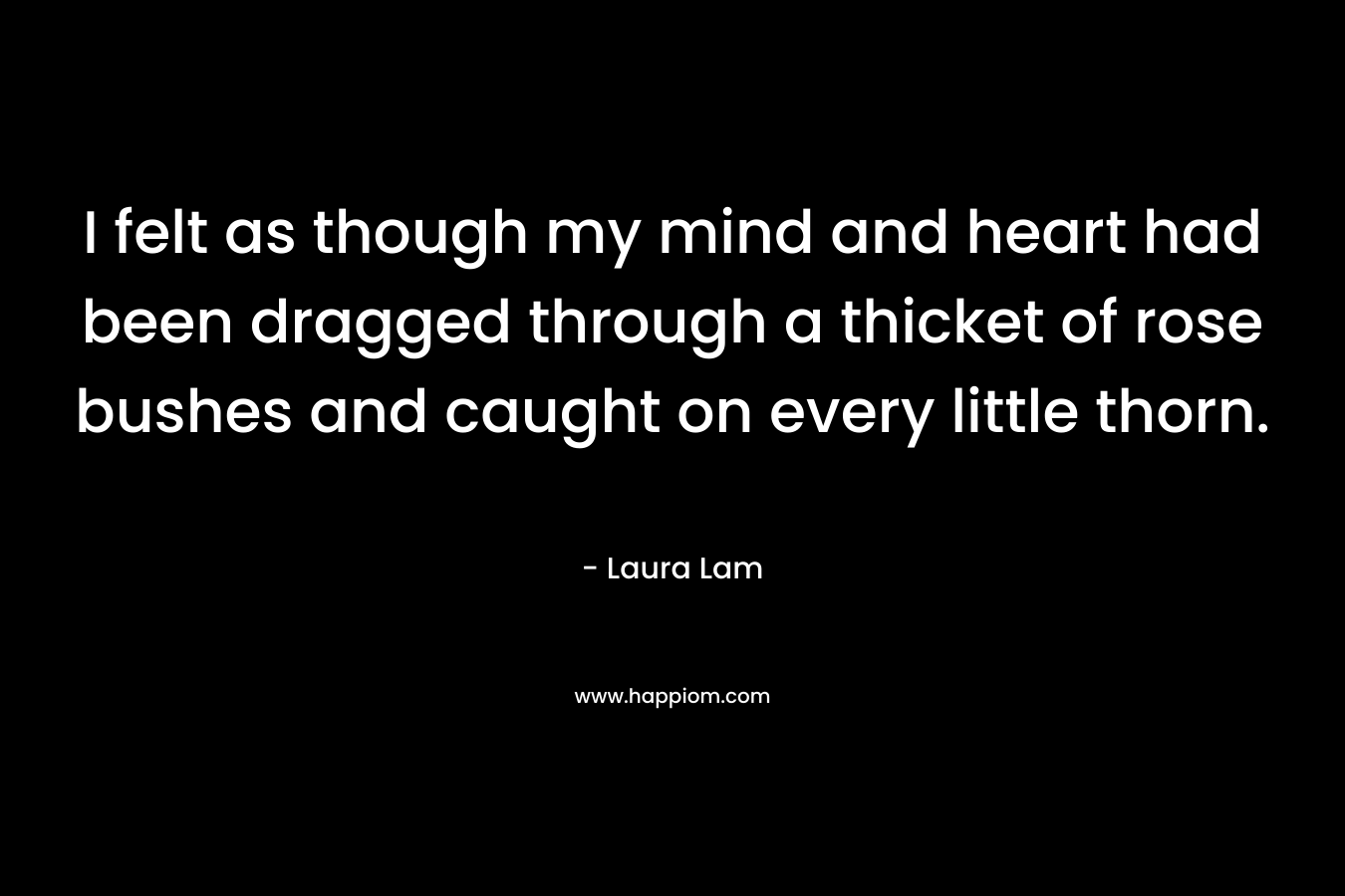 I felt as though my mind and heart had been dragged through a thicket of rose bushes and caught on every little thorn. – Laura Lam
