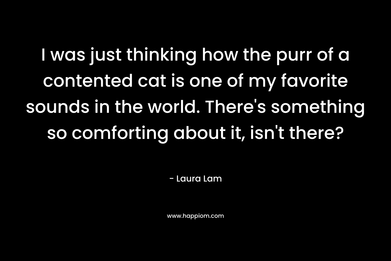 I was just thinking how the purr of a contented cat is one of my favorite sounds in the world. There’s something so comforting about it, isn’t there? – Laura Lam
