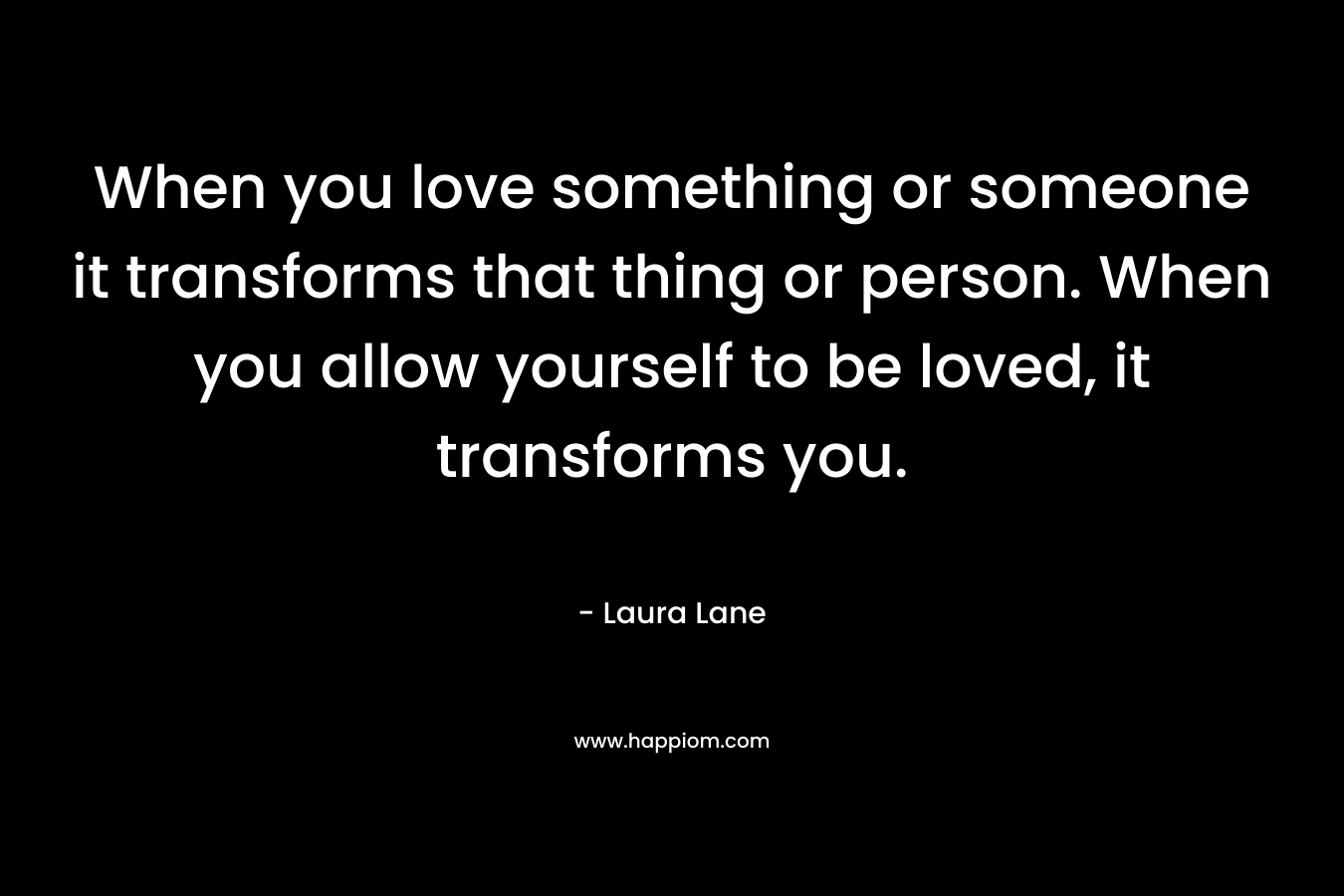 When you love something or someone it transforms that thing or person. When you allow yourself to be loved, it transforms you. – Laura   Lane