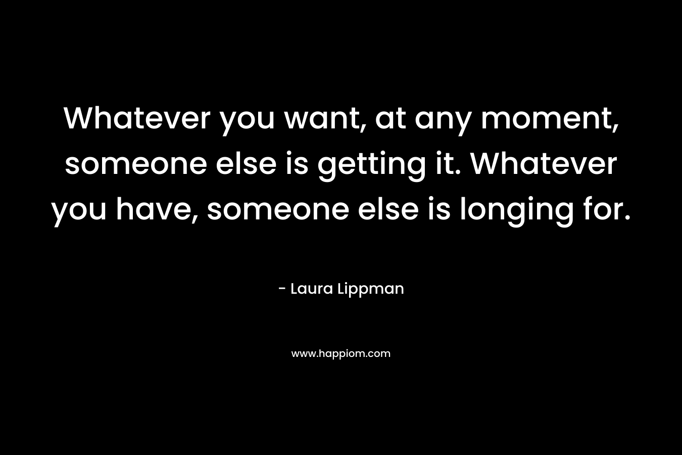 Whatever you want, at any moment, someone else is getting it. Whatever you have, someone else is longing for. – Laura Lippman