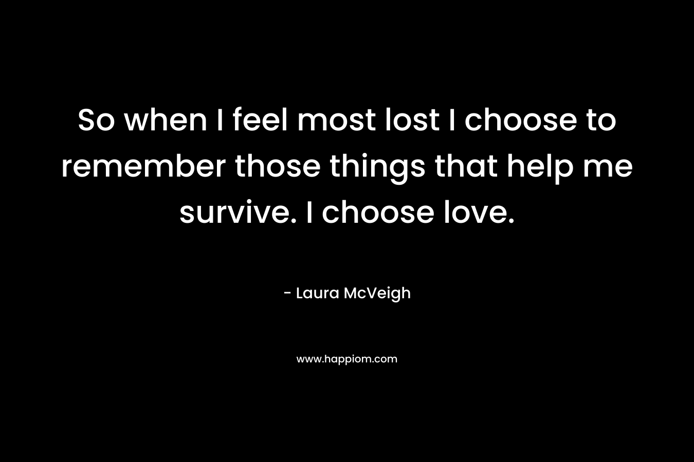 So when I feel most lost I choose to remember those things that help me survive. I choose love.