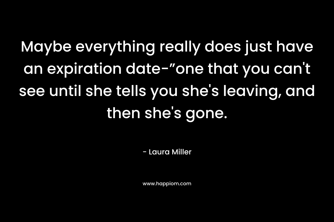 Maybe everything really does just have an expiration date-”one that you can’t see until she tells you she’s leaving, and then she’s gone. – Laura     Miller