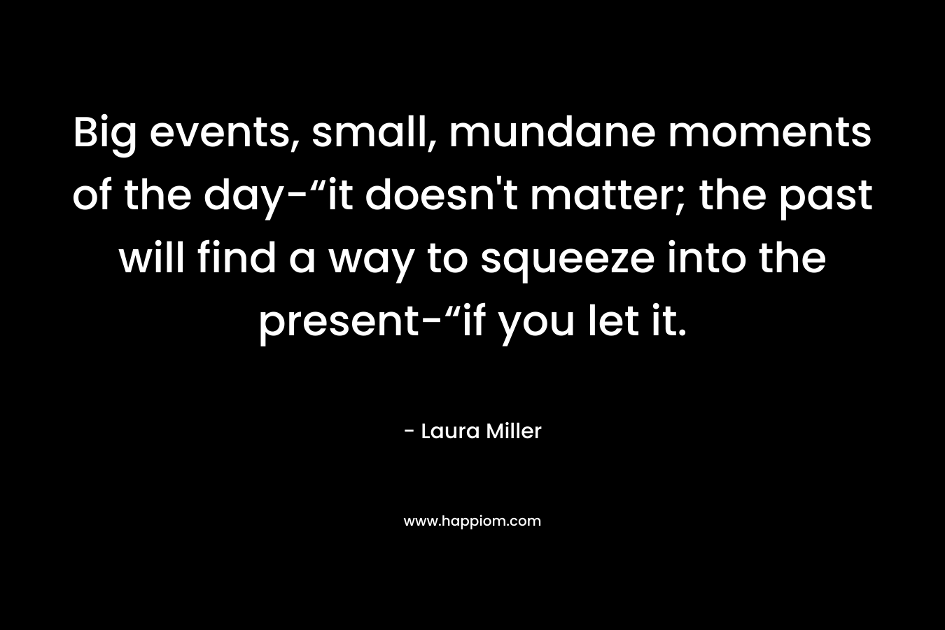 Big events, small, mundane moments of the day-“it doesn’t matter; the past will find a way to squeeze into the present-“if you let it. – Laura     Miller