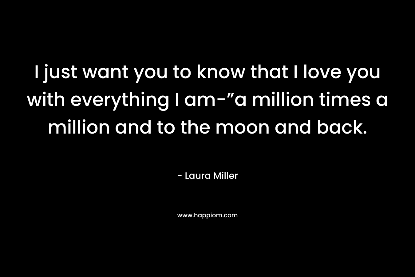 I just want you to know that I love you with everything I am-”a million times a million and to the moon and back. – Laura     Miller