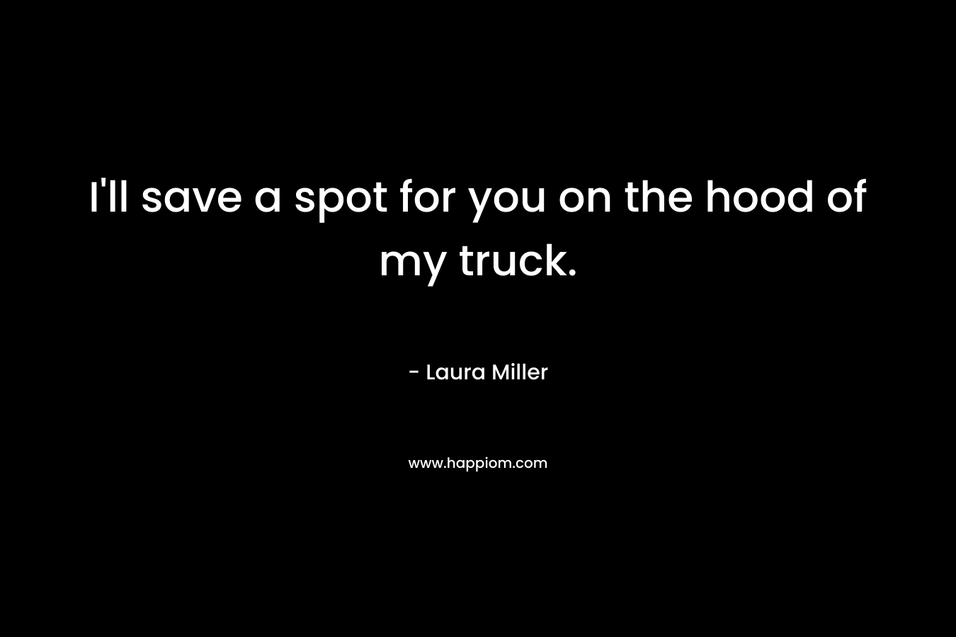 I’ll save a spot for you on the hood of my truck. – Laura     Miller