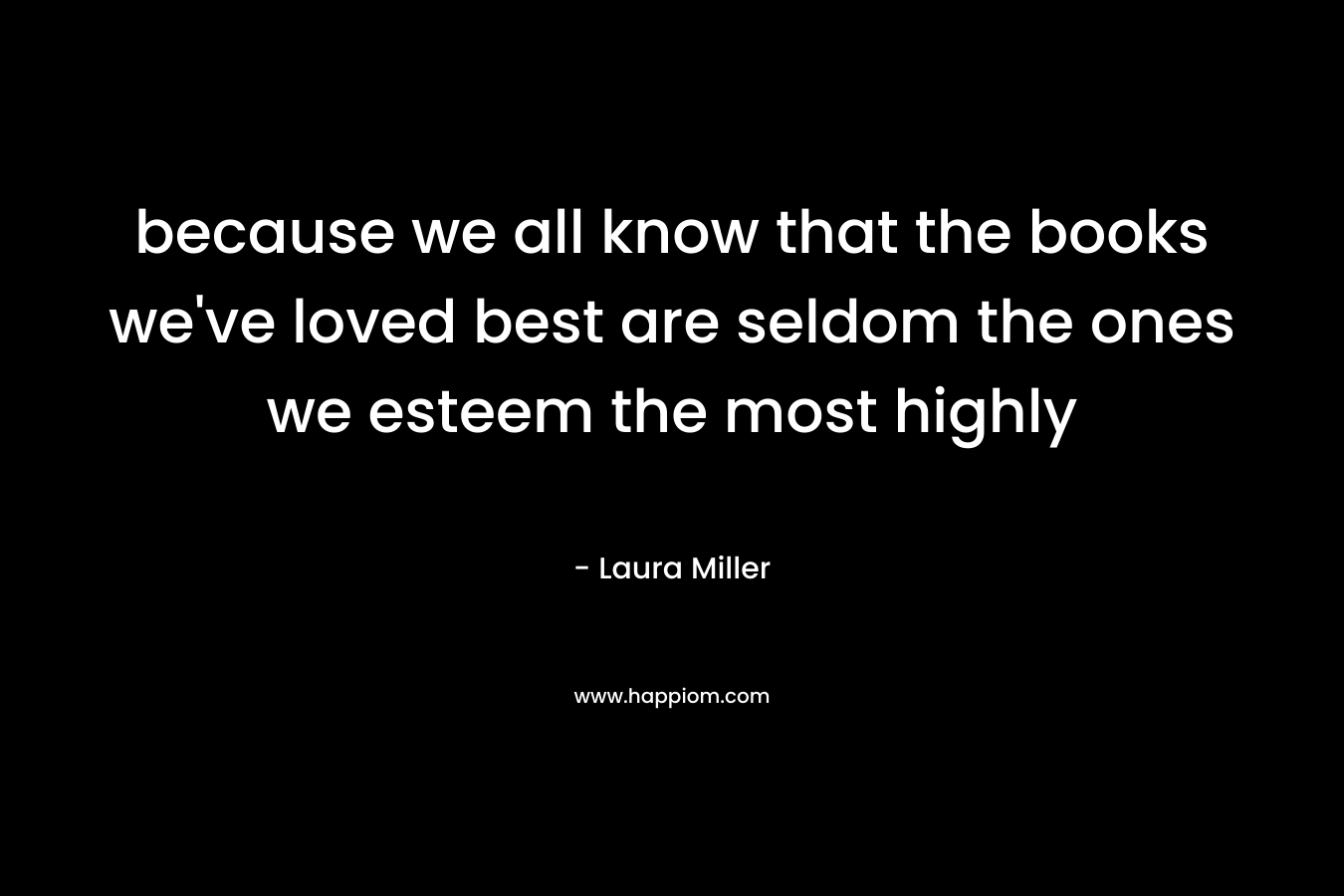 because we all know that the books we’ve loved best are seldom the ones we esteem the most highly – Laura Miller