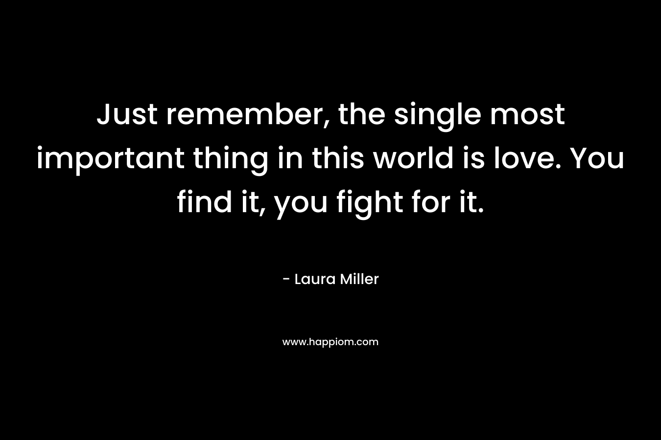 Just remember, the single most important thing in this world is love. You find it, you fight for it. – Laura     Miller