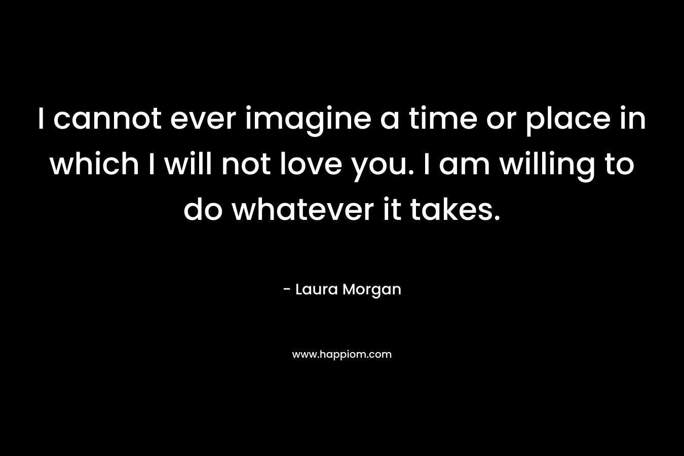 I cannot ever imagine a time or place in which I will not love you. I am willing to do whatever it takes.