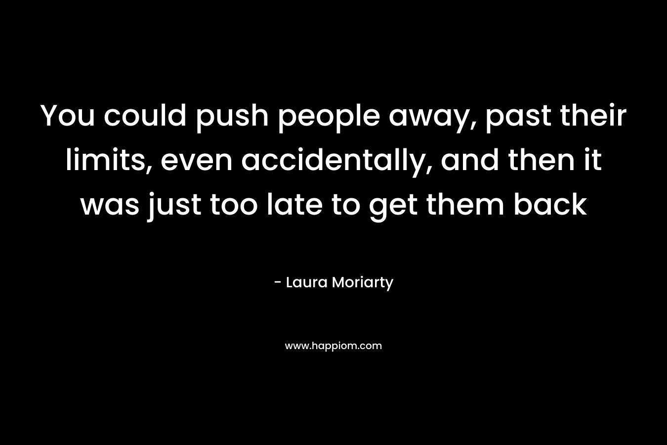 You could push people away, past their limits, even accidentally, and then it was just too late to get them back