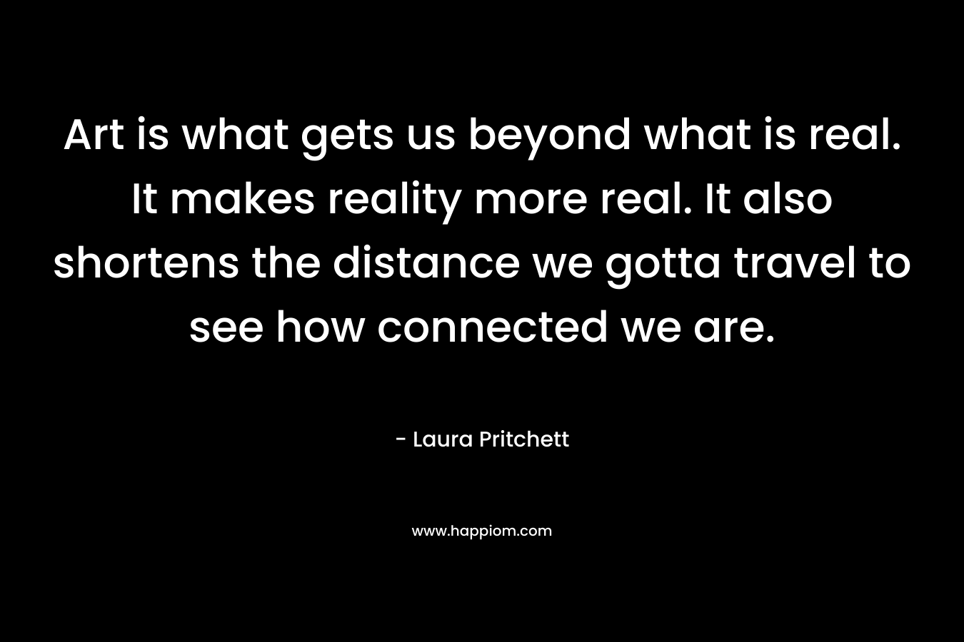 Art is what gets us beyond what is real. It makes reality more real. It also shortens the distance we gotta travel to see how connected we are.  – Laura Pritchett