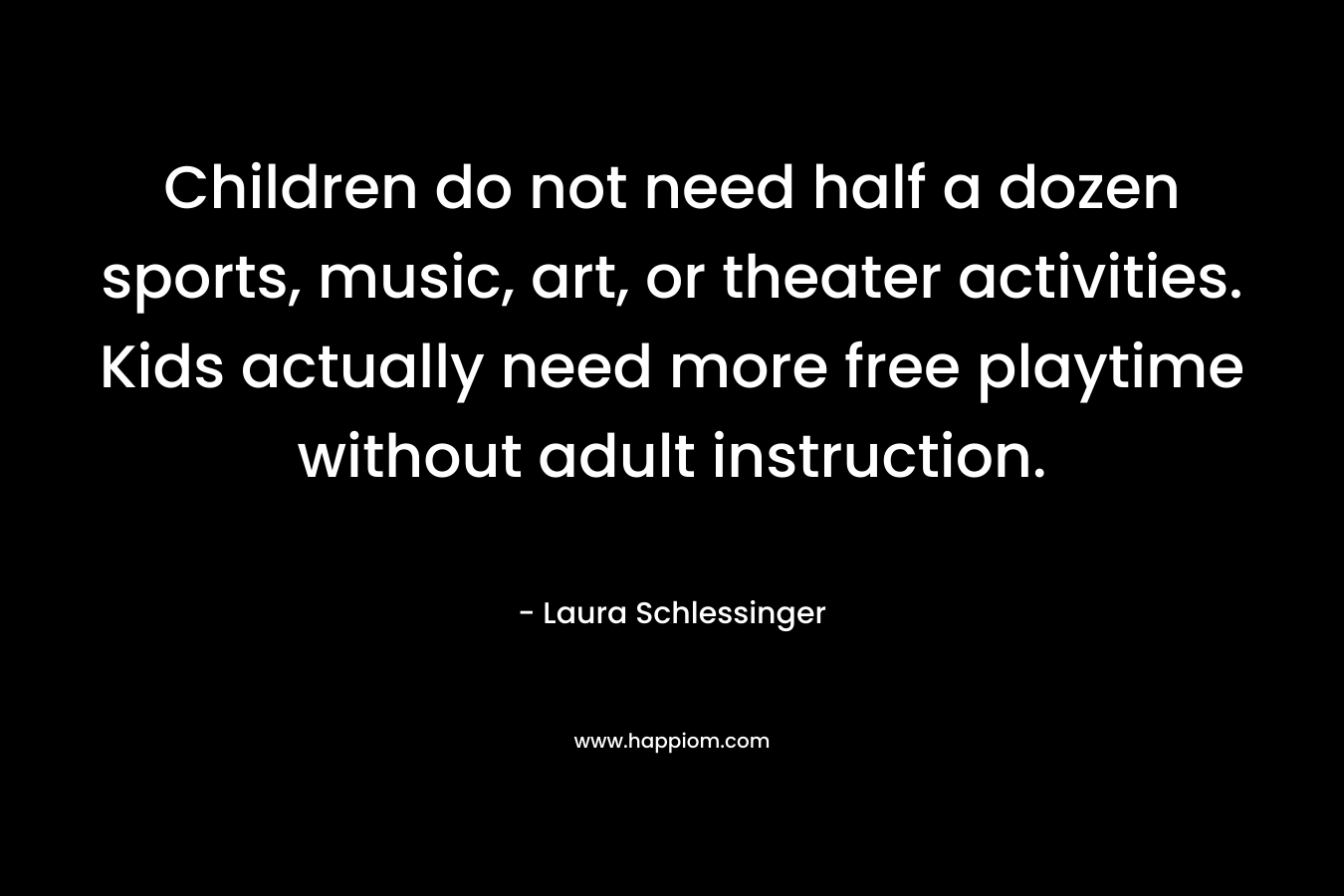 Children do not need half a dozen sports, music, art, or theater activities. Kids actually need more free playtime without adult instruction. – Laura Schlessinger