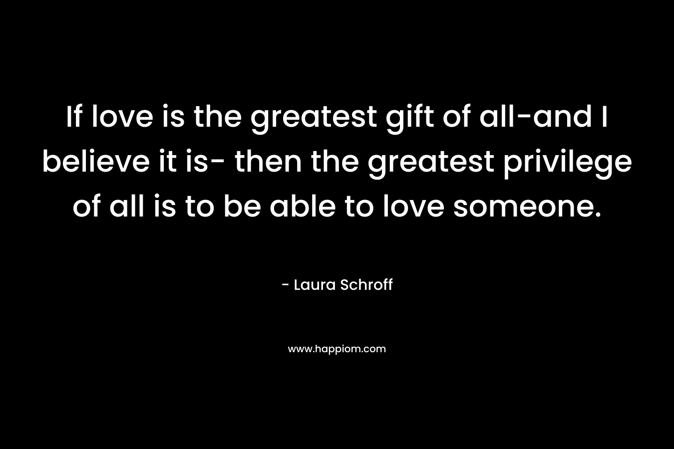 If love is the greatest gift of all-and I believe it is- then the greatest privilege of all is to be able to love someone.