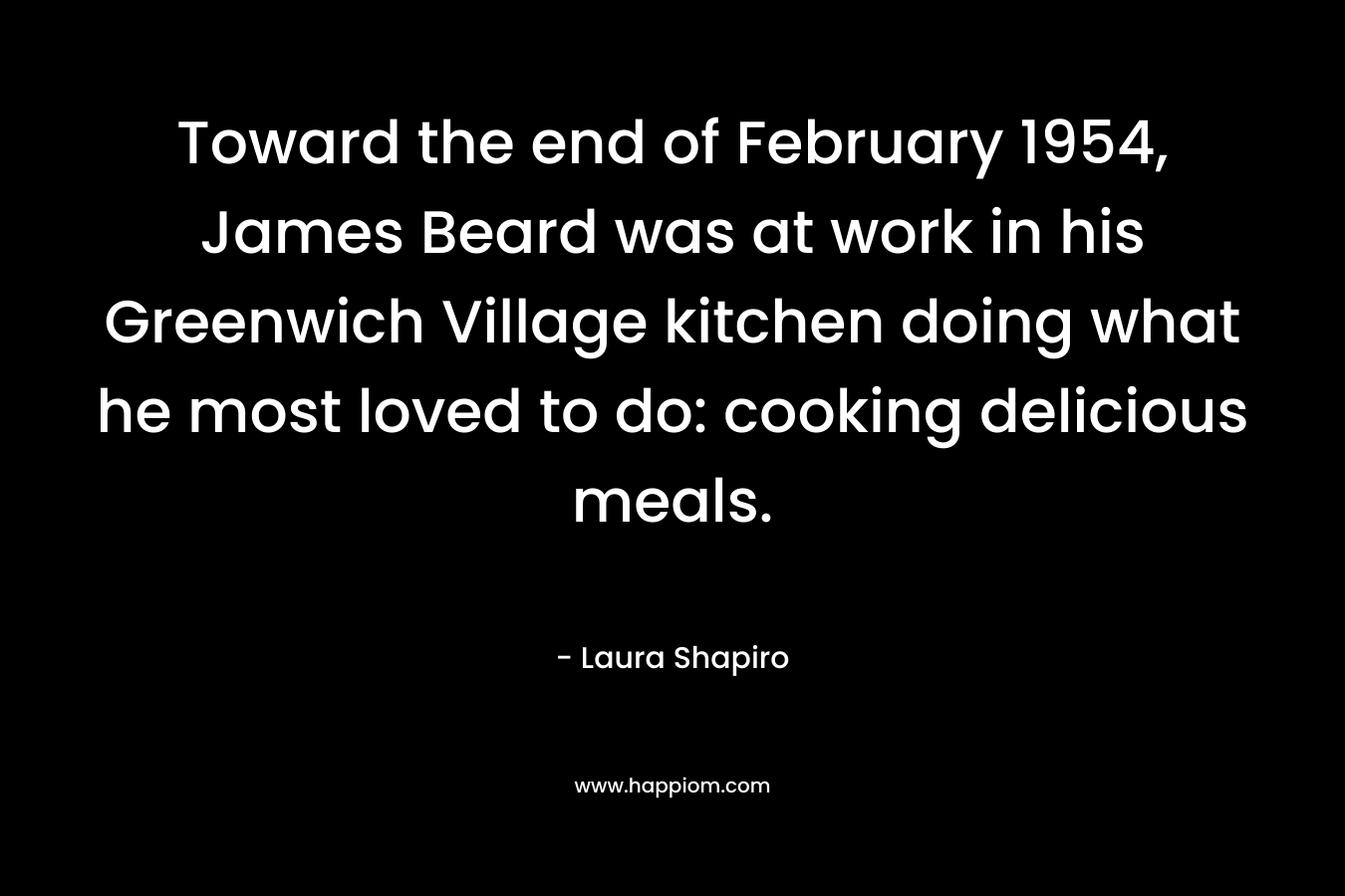 Toward the end of February 1954, James Beard was at work in his Greenwich Village kitchen doing what he most loved to do: cooking delicious meals. – Laura Shapiro