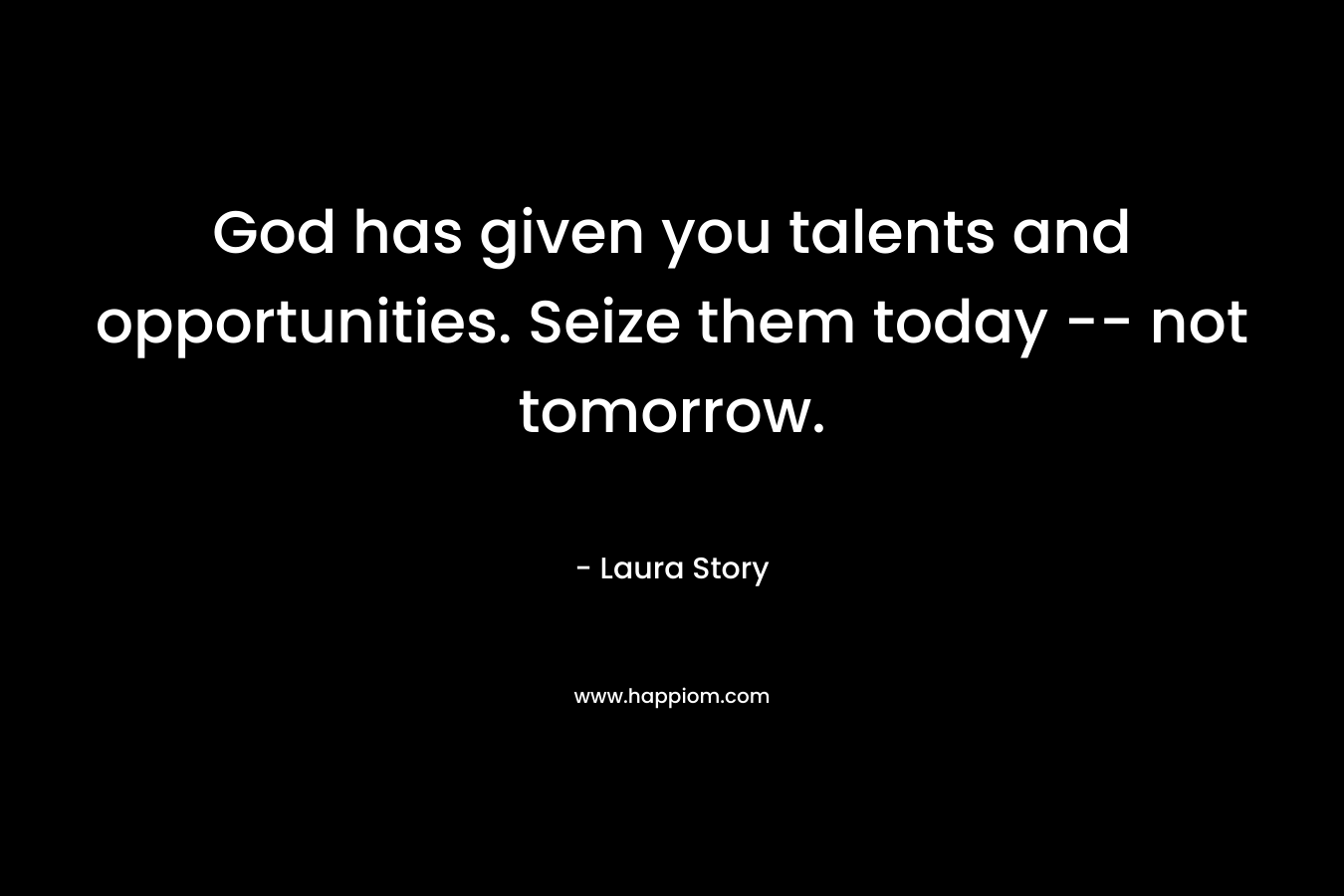 God has given you talents and opportunities. Seize them today — not tomorrow. – Laura Story