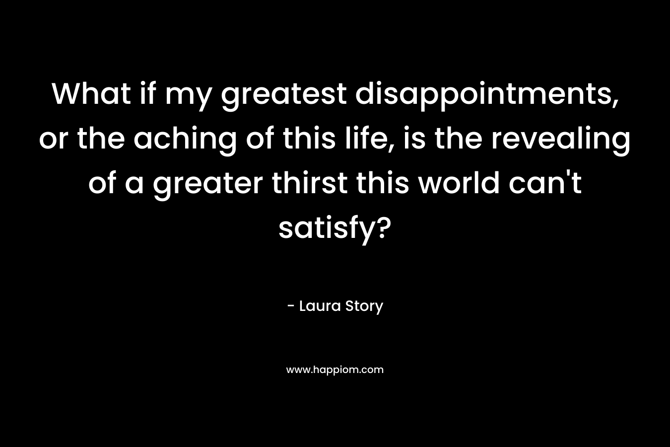 What if my greatest disappointments, or the aching of this life, is the revealing of a greater thirst this world can’t satisfy? – Laura Story