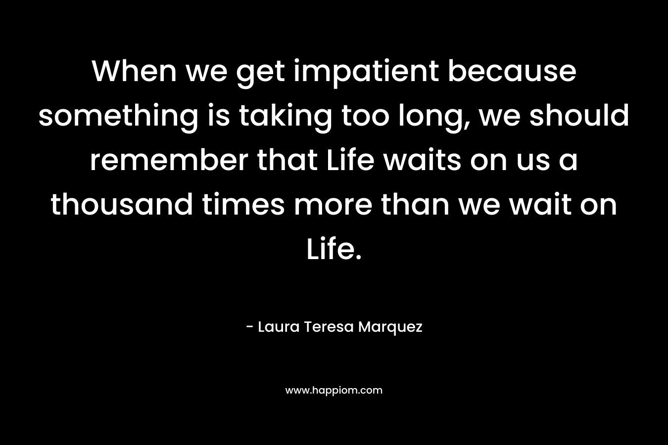 When we get impatient because something is taking too long, we should remember that Life waits on us a thousand times more than we wait on Life.