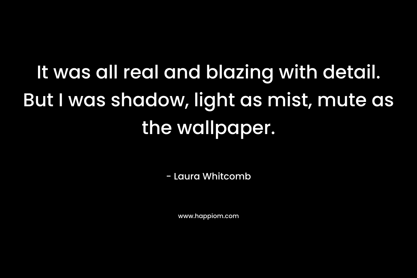 It was all real and blazing with detail. But I was shadow, light as mist, mute as the wallpaper.