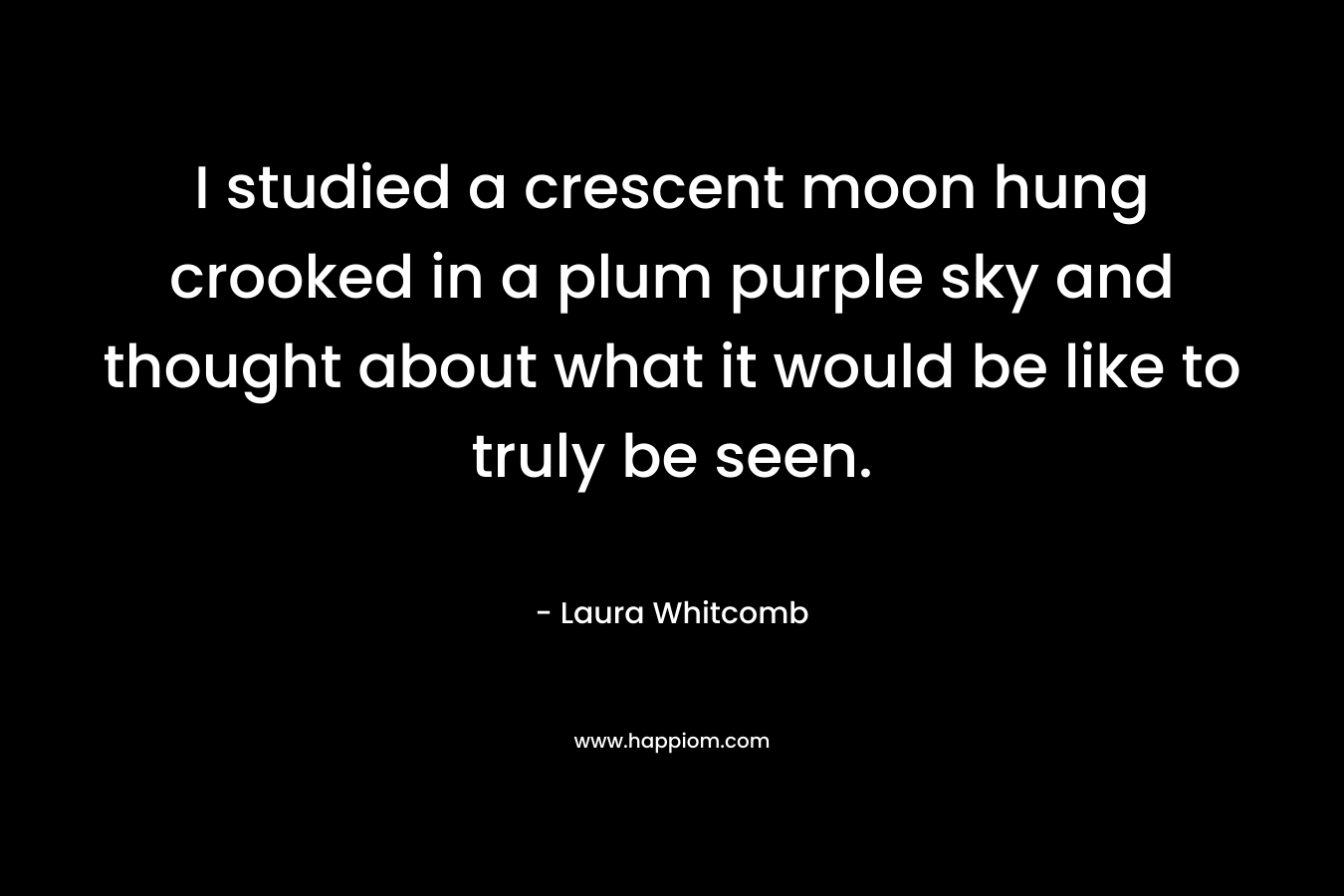 I studied a crescent moon hung crooked in a plum purple sky and thought about what it would be like to truly be seen. – Laura Whitcomb
