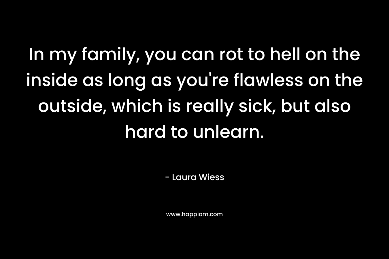 In my family, you can rot to hell on the inside as long as you’re flawless on the outside, which is really sick, but also hard to unlearn. – Laura Wiess
