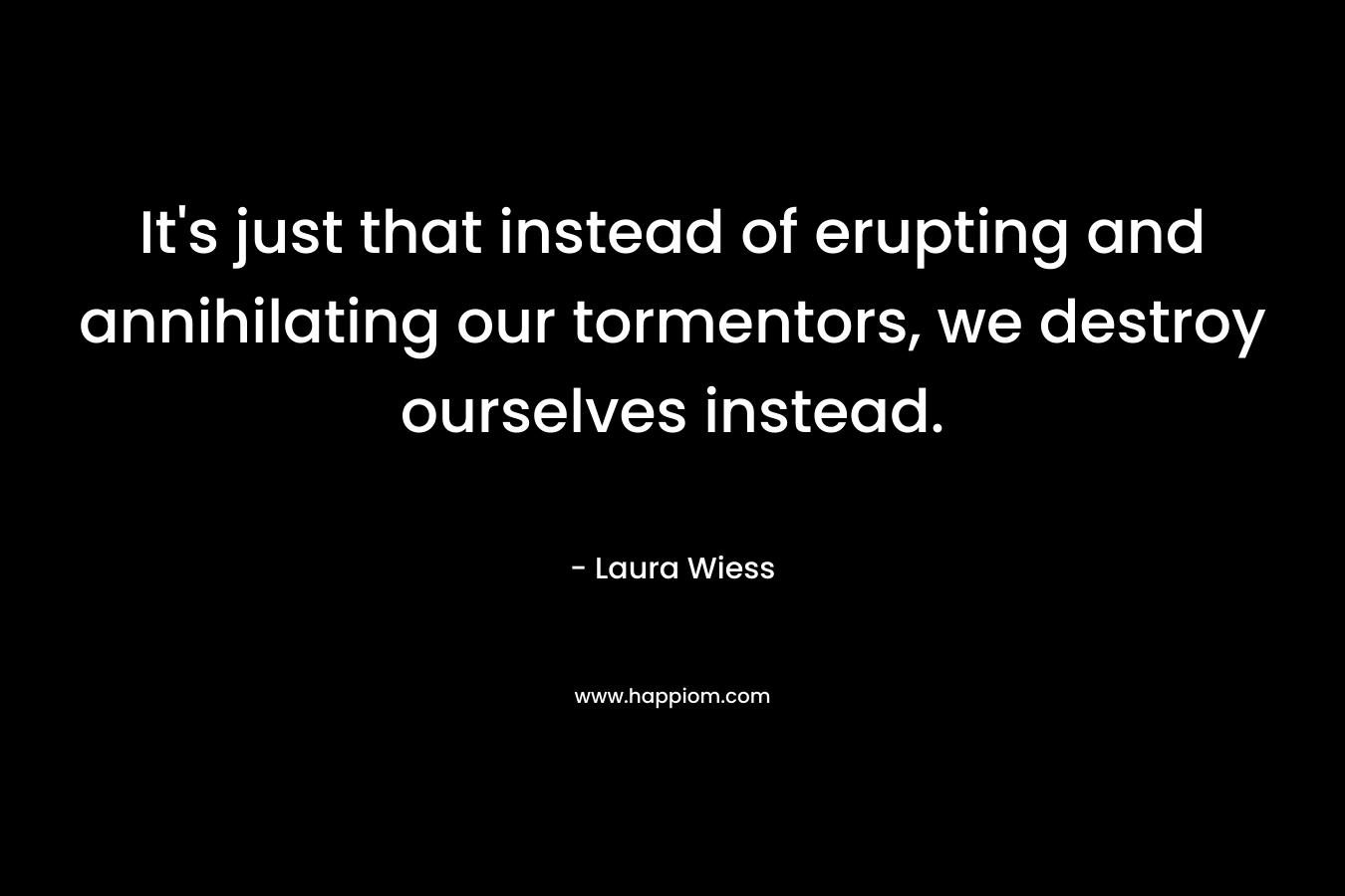 It’s just that instead of erupting and annihilating our tormentors, we destroy ourselves instead. – Laura Wiess