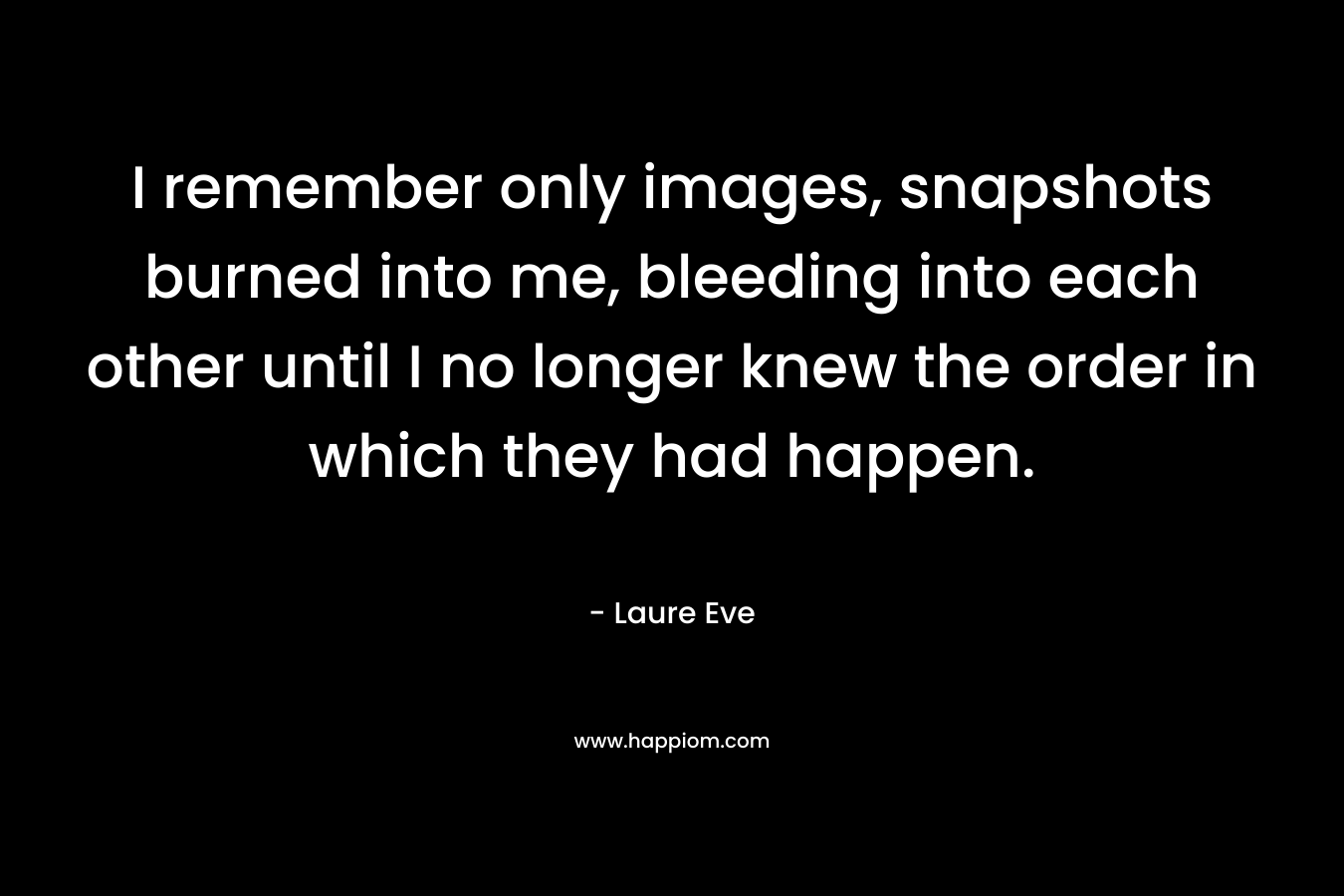 I remember only images, snapshots burned into me, bleeding into each other until I no longer knew the order in which they had happen.