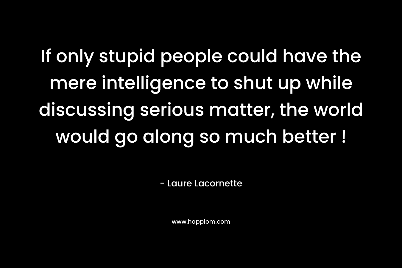 If only stupid people could have the mere intelligence to shut up while discussing serious matter, the world would go along so much better ! – Laure Lacornette