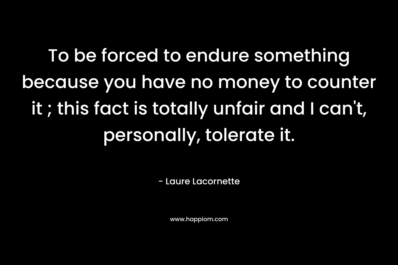 To be forced to endure something because you have no money to counter it ; this fact is totally unfair and I can't, personally, tolerate it.