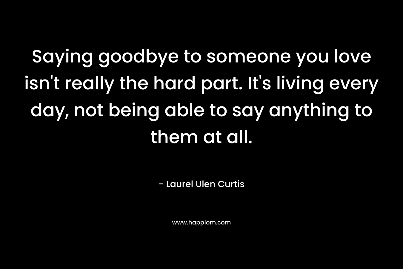 Saying goodbye to someone you love isn't really the hard part. It's living every day, not being able to say anything to them at all.