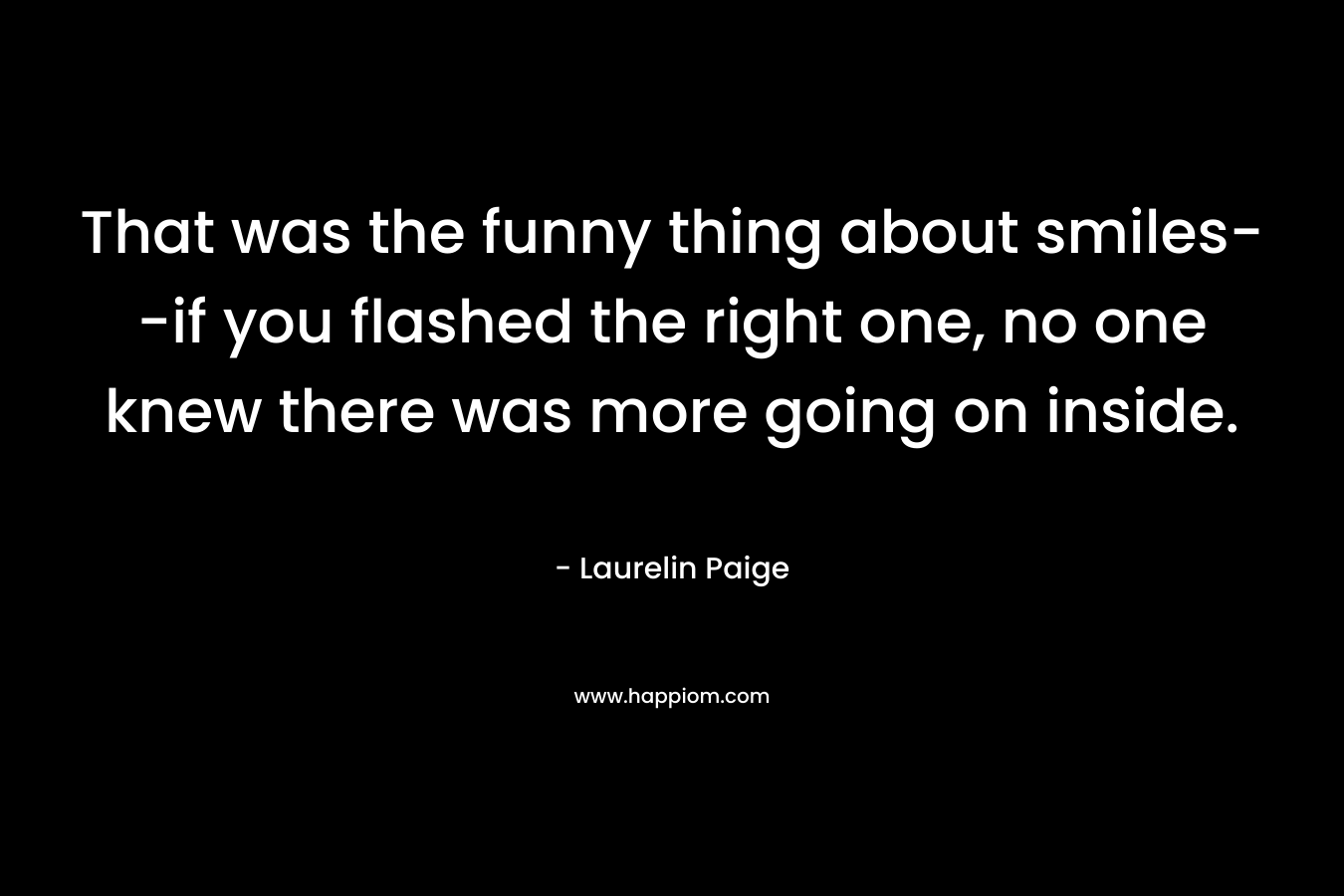 That was the funny thing about smiles–if you flashed the right one, no one knew there was more going on inside. – Laurelin Paige