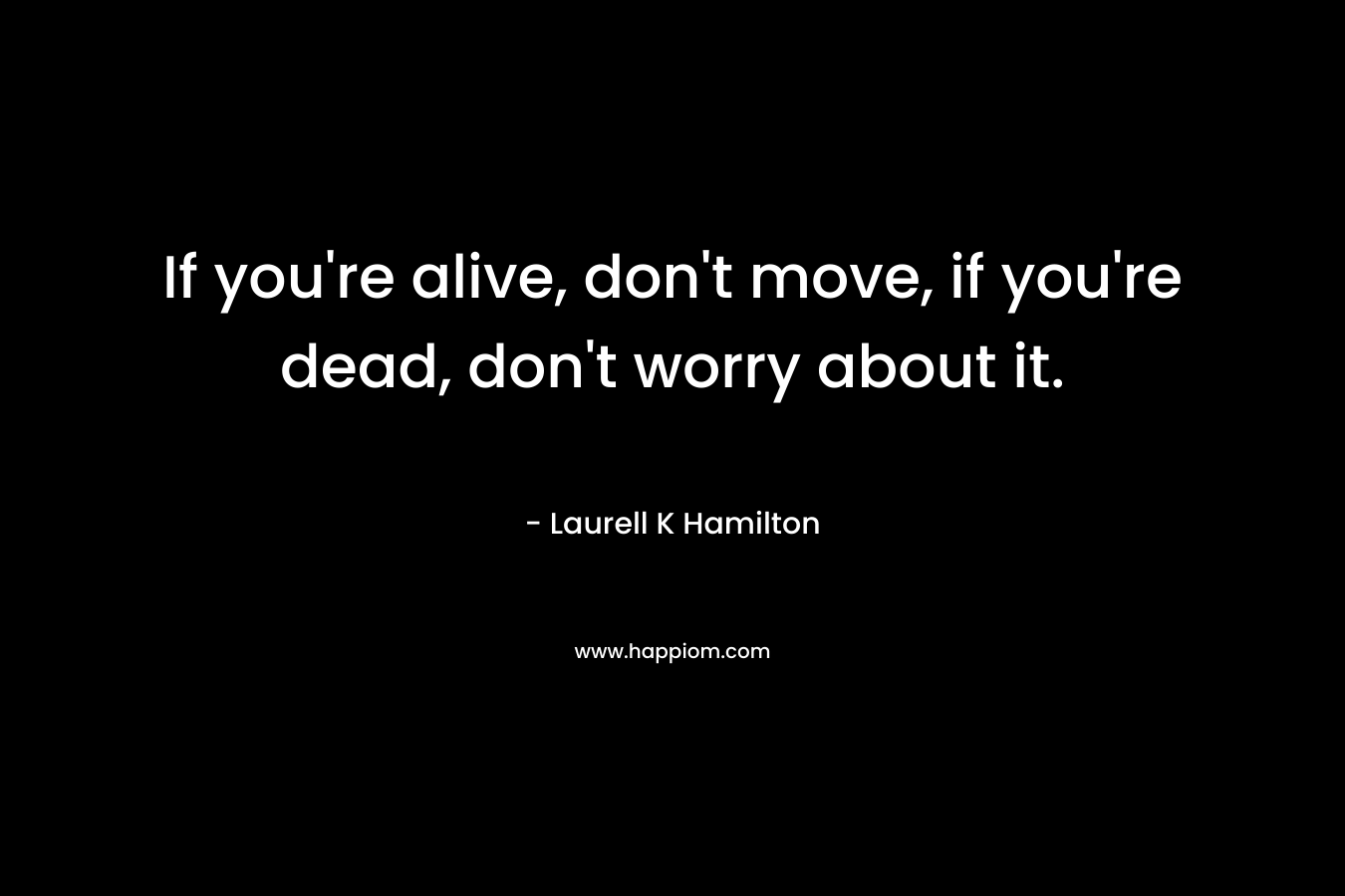 If you're alive, don't move, if you're dead, don't worry about it.