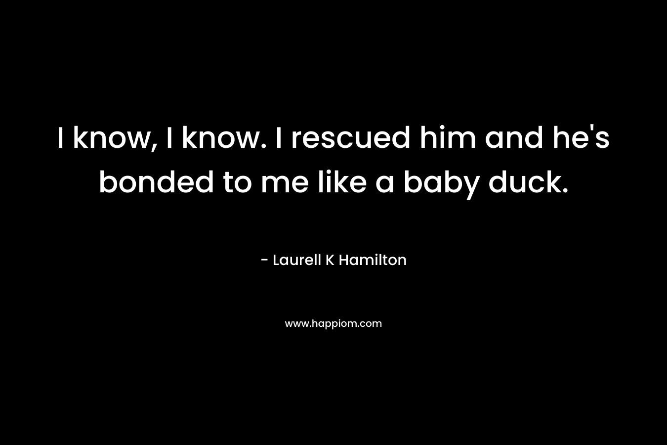 I know, I know. I rescued him and he’s bonded to me like a baby duck. – Laurell K Hamilton