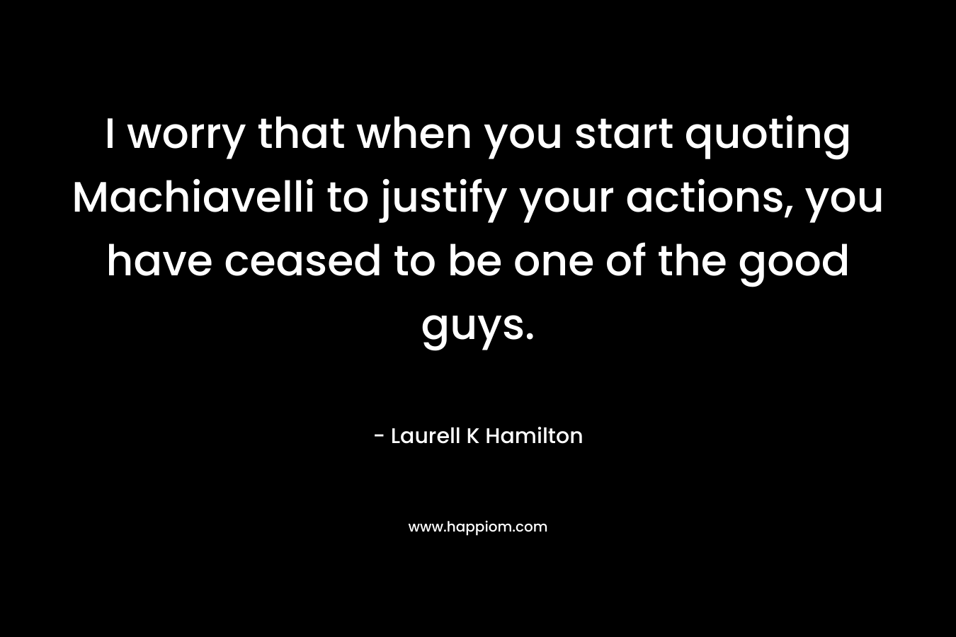 I worry that when you start quoting Machiavelli to justify your actions, you have ceased to be one of the good guys. – Laurell K Hamilton
