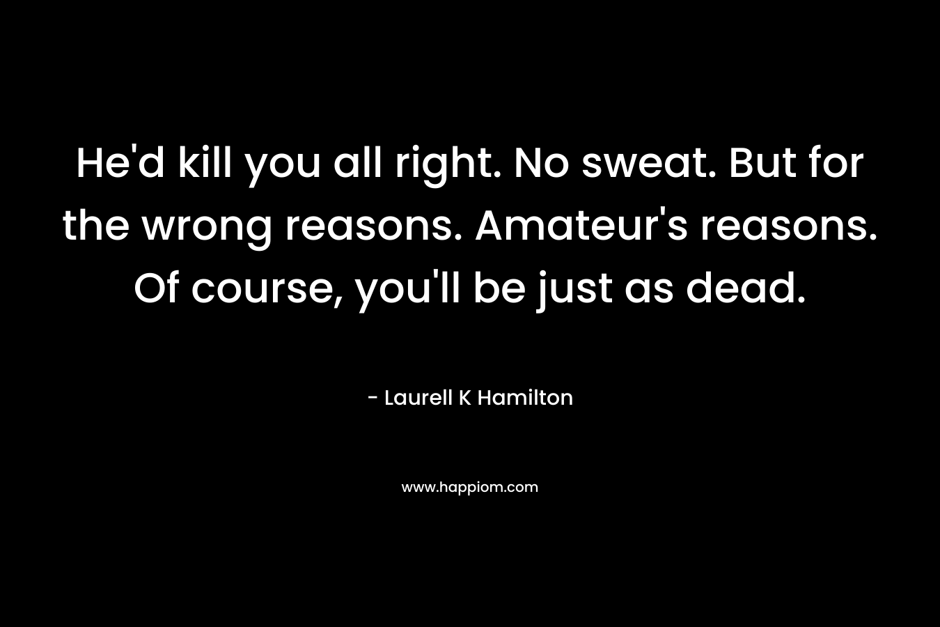 He’d kill you all right. No sweat. But for the wrong reasons. Amateur’s reasons. Of course, you’ll be just as dead. – Laurell K Hamilton