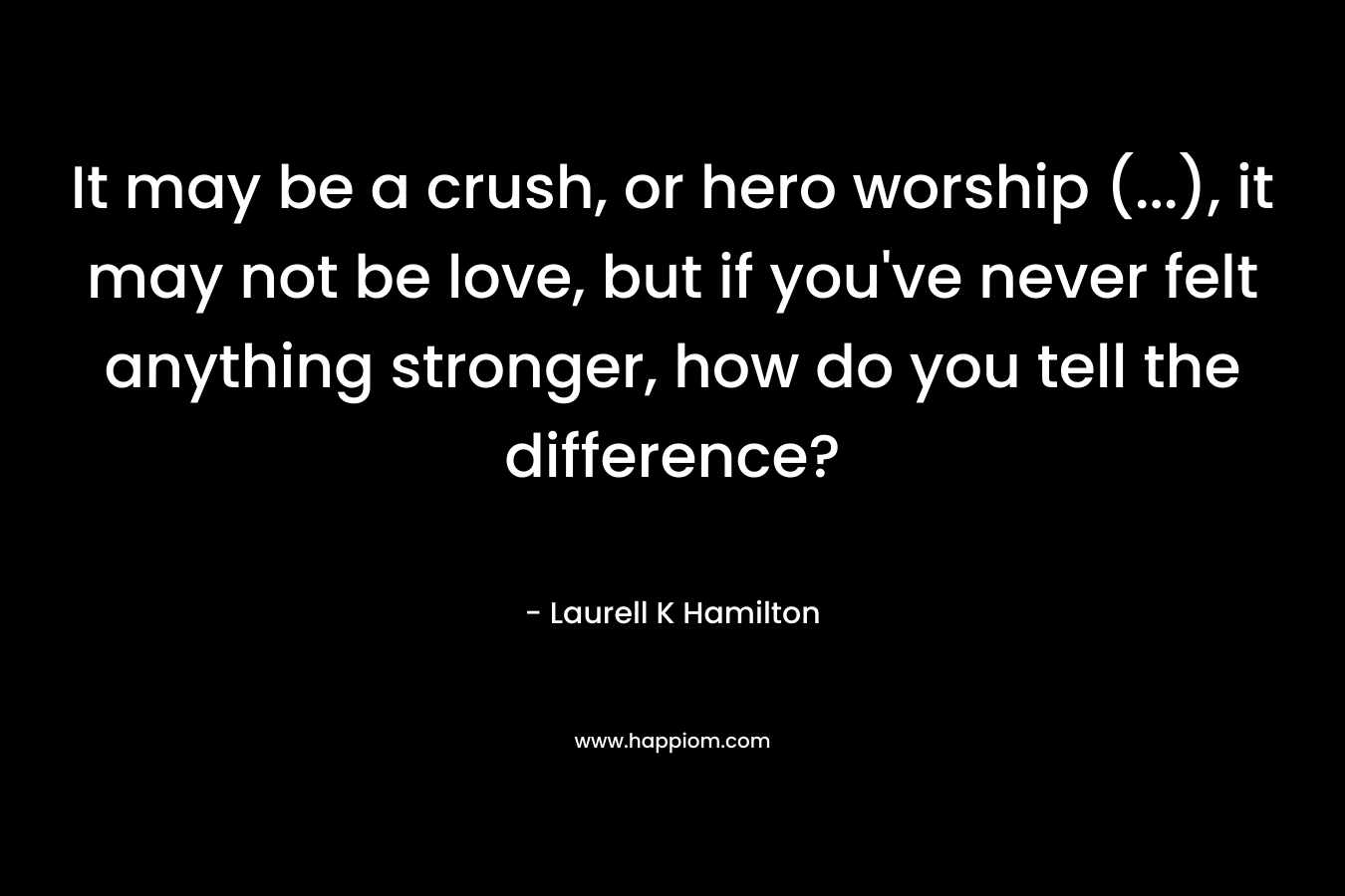 It may be a crush, or hero worship (…), it may not be love, but if you’ve never felt anything stronger, how do you tell the difference? – Laurell K Hamilton