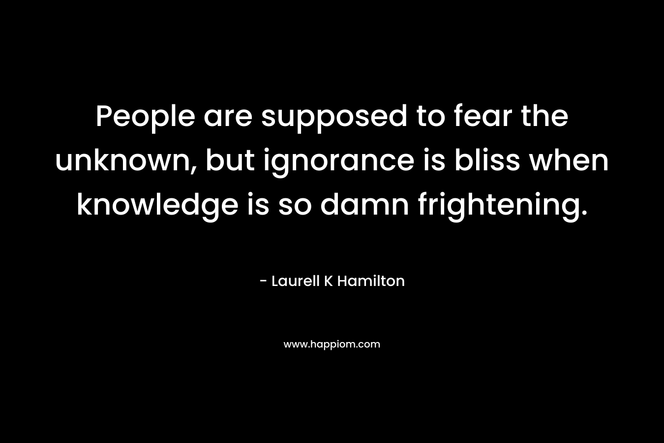 People are supposed to fear the unknown, but ignorance is bliss when knowledge is so damn frightening.