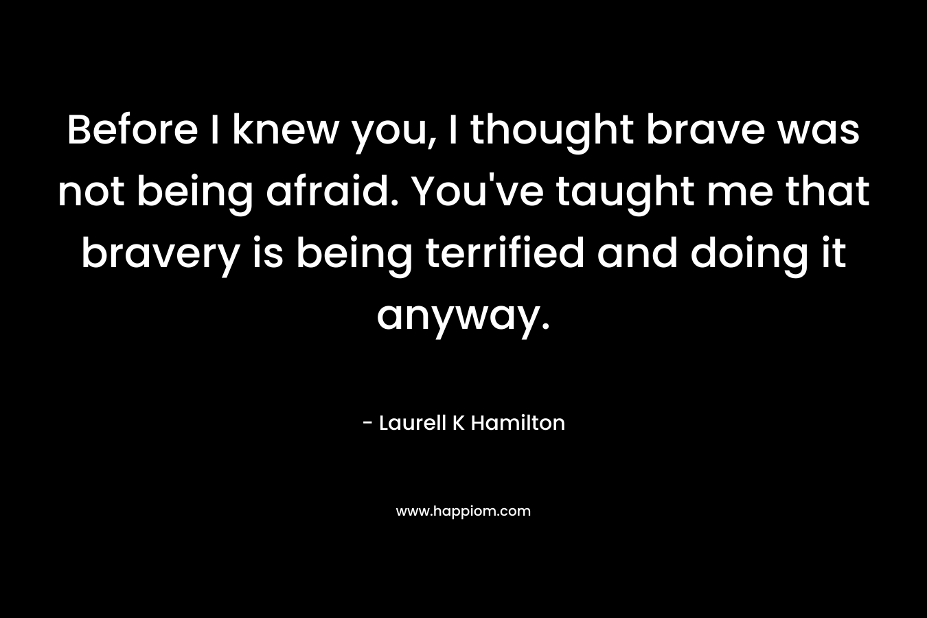 Before I knew you, I thought brave was not being afraid. You've taught me that bravery is being terrified and doing it anyway.