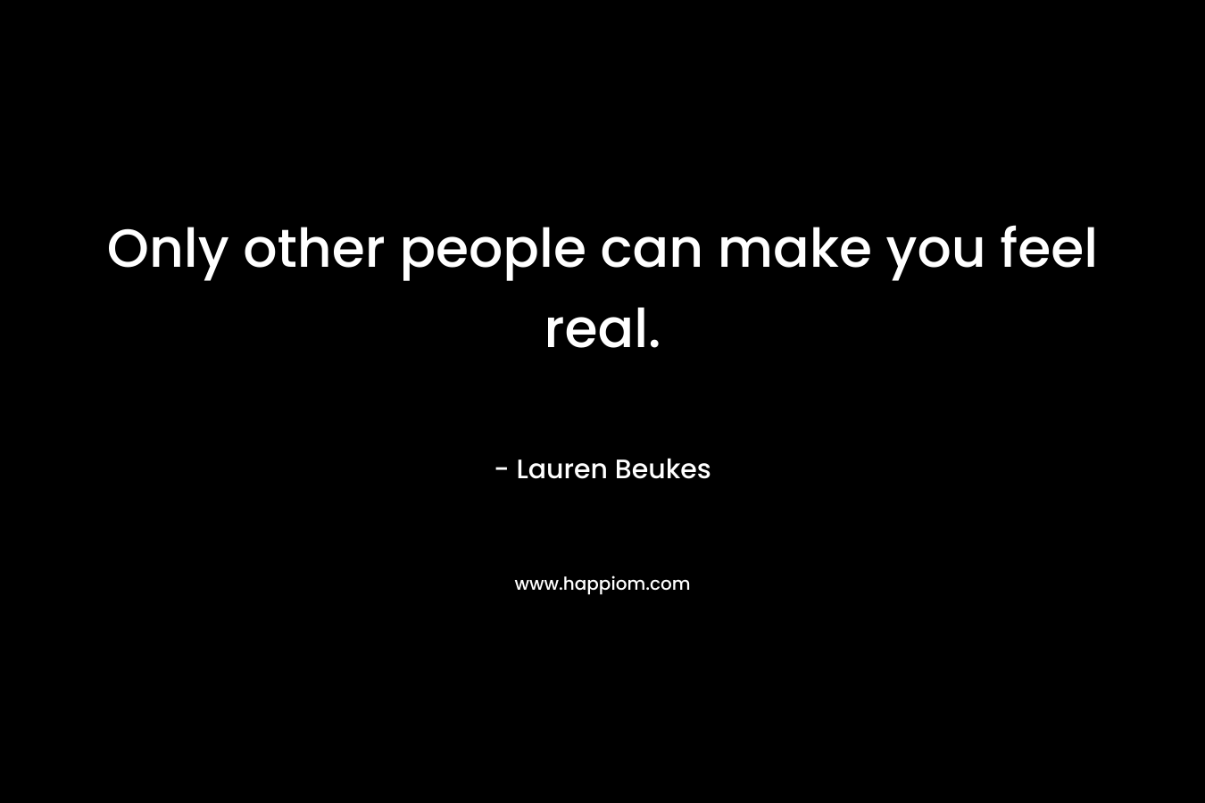 Only other people can make you feel real.