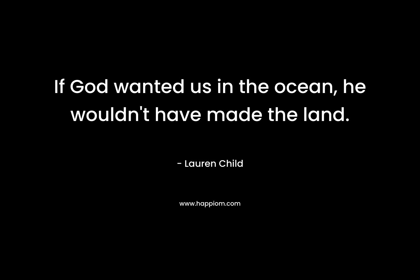 If God wanted us in the ocean, he wouldn't have made the land.
