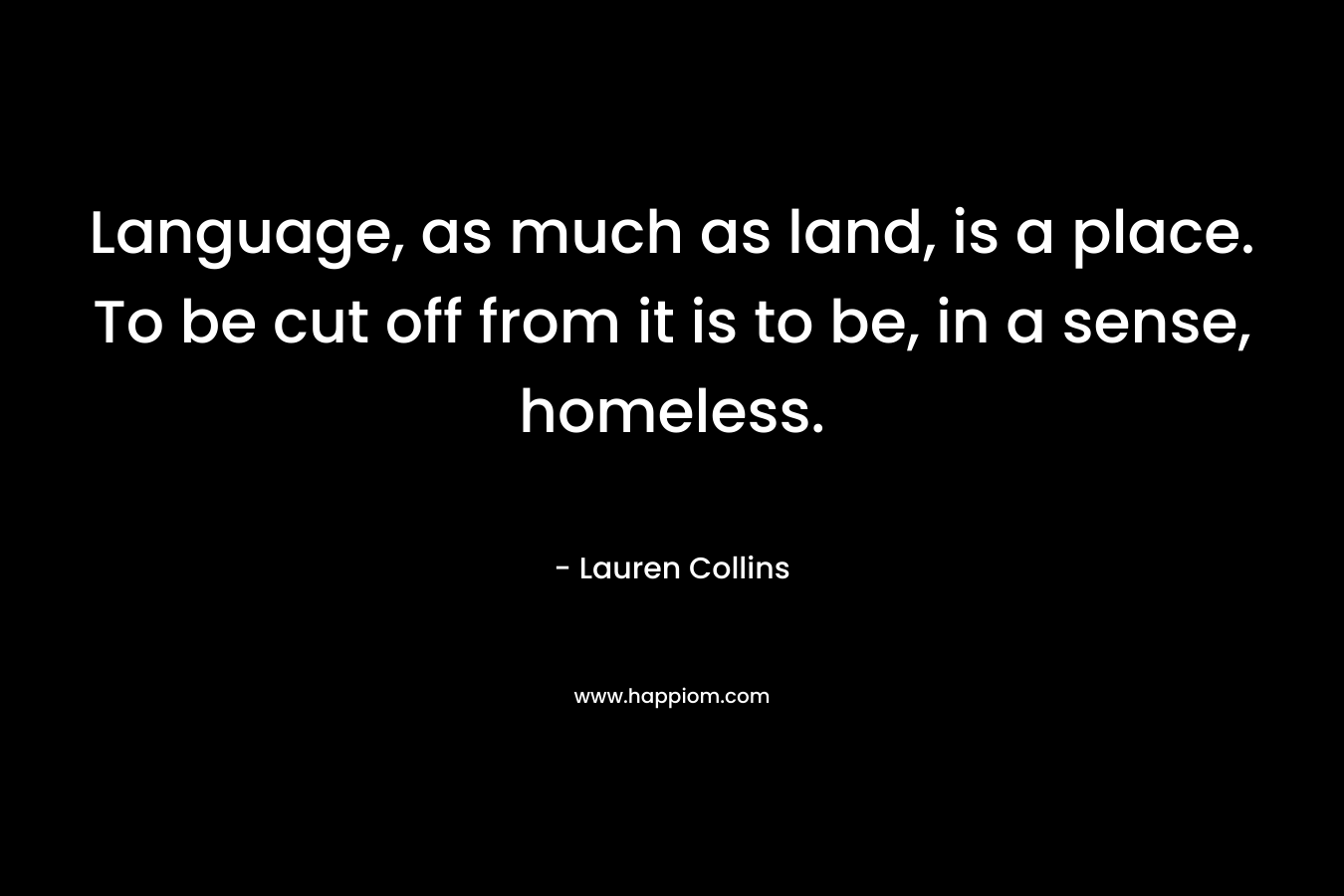 Language, as much as land, is a place. To be cut off from it is to be, in a sense, homeless.