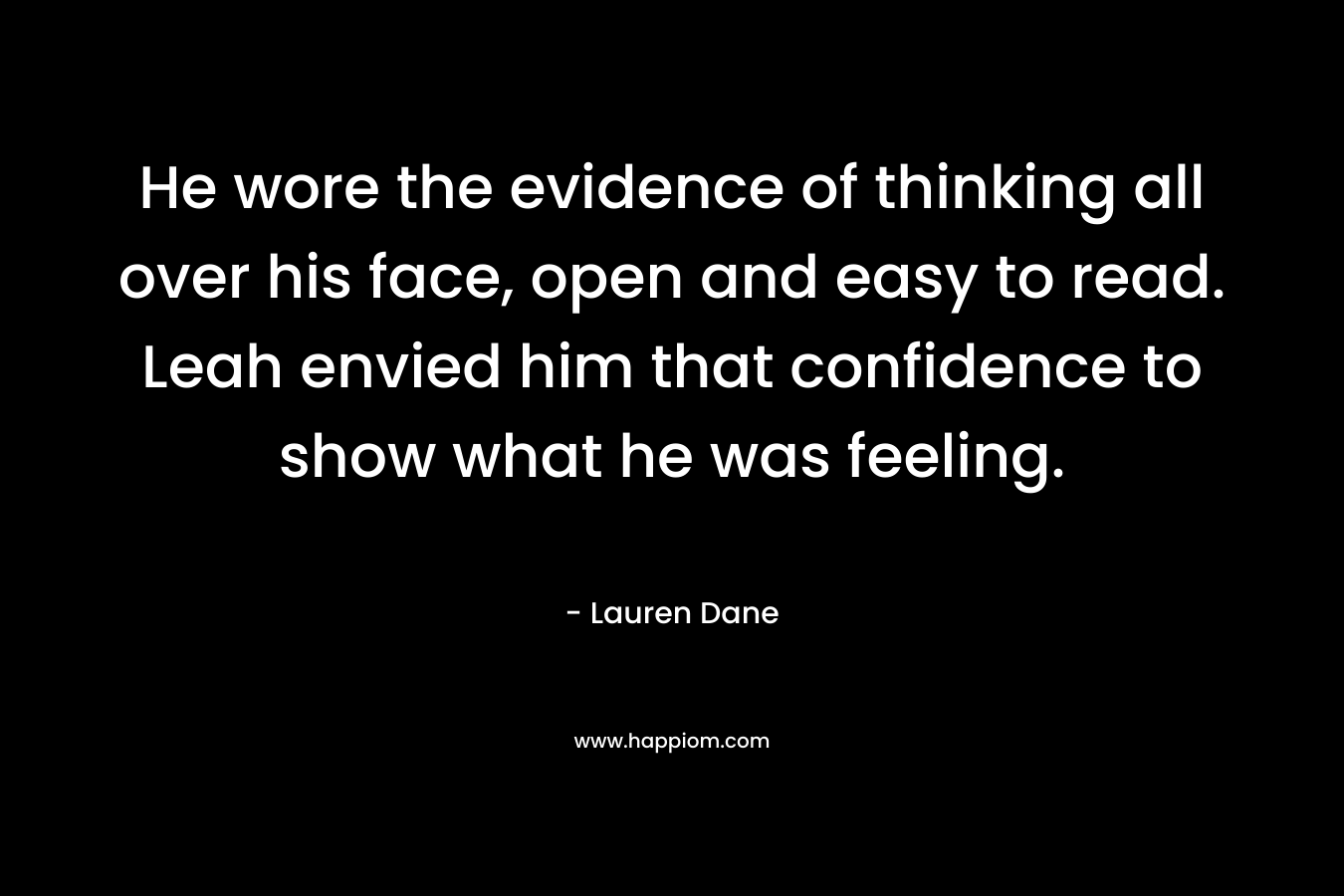 He wore the evidence of thinking all over his face, open and easy to read. Leah envied him that confidence to show what he was feeling. – Lauren Dane