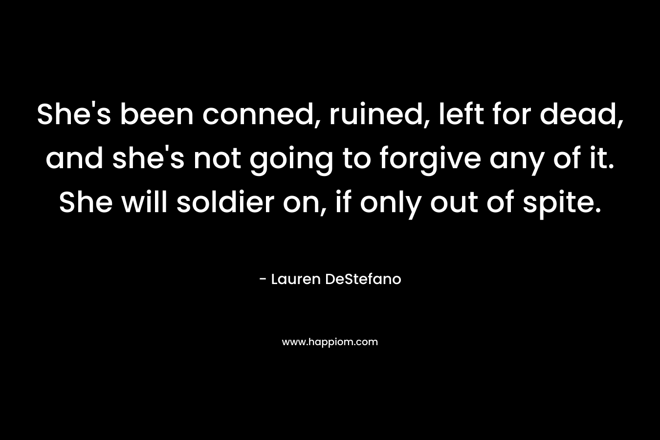 She’s been conned, ruined, left for dead, and she’s not going to forgive any of it. She will soldier on, if only out of spite. – Lauren DeStefano